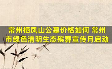 常州栖凤山公墓价格如何 常州市绿色清明生态殡葬宣传月启动